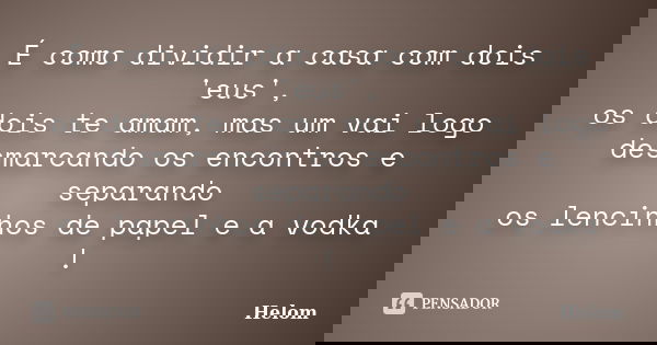 É como dividir a casa com dois 'eus', os dois te amam, mas um vai logo desmarcando os encontros e separando os lencinhos de papel e a vodka !... Frase de Helom.