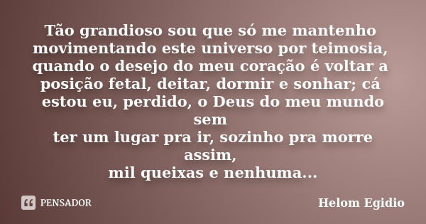 Tão grandioso sou que só me mantenho movimentando este universo por teimosia, quando o desejo do meu coração é voltar a posição fetal, deitar, dormir e sonhar; ... Frase de Helom Egídio.