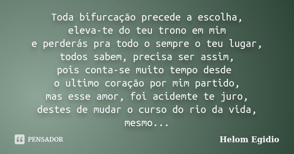 Toda bifurcação precede a escolha, eleva-te do teu trono em mim e perderás pra todo o sempre o teu lugar, todos sabem, precisa ser assim, pois conta-se muito te... Frase de Helom Egídio.