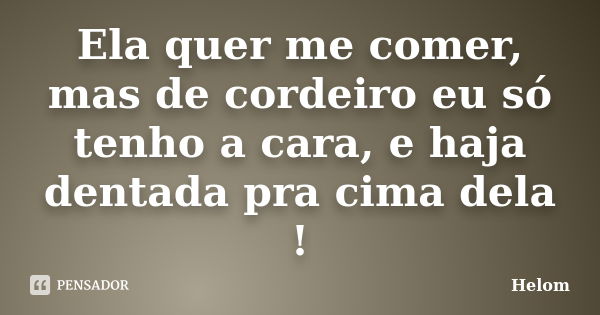 Ela quer me comer, mas de cordeiro eu só tenho a cara, e haja dentada pra cima dela !... Frase de Helom.