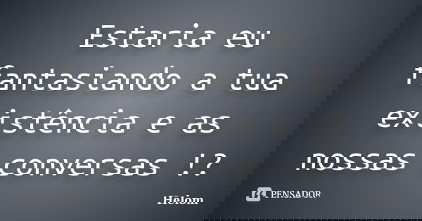 Estaria eu fantasiando a tua existência e as nossas conversas !?... Frase de Helom.