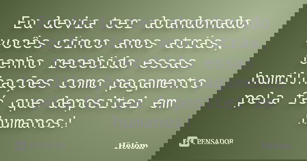 Eu devia ter abandonado vocês cinco anos atrás, tenho recebido essas humilhações como pagamento pela fé que depositei em humanos!... Frase de Helom.
