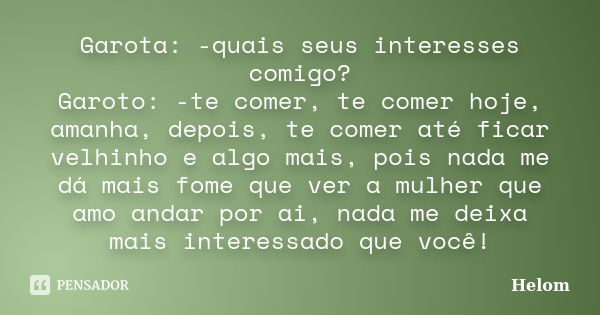 Garota: -quais seus interesses comigo? Garoto: -te comer, te comer hoje, amanha, depois, te comer até ficar velhinho e algo mais, pois nada me dá mais fome que ... Frase de Helom.