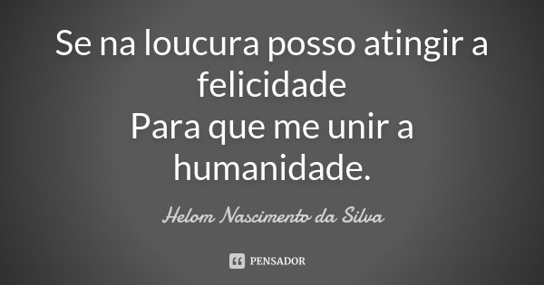 Se na loucura posso atingir a felicidade Para que me unir a humanidade.... Frase de Helom Nascimento da Silva.