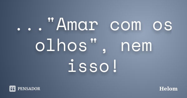 ..."Amar com os olhos", nem isso!... Frase de Helom.