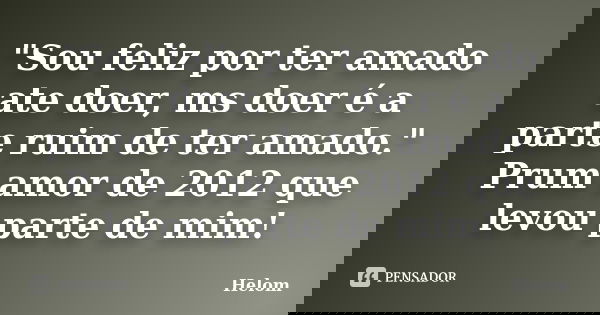 "Sou feliz por ter amado ate doer, ms doer é a parte ruim de ter amado." Prum amor de 2012 que levou parte de mim!... Frase de helom.