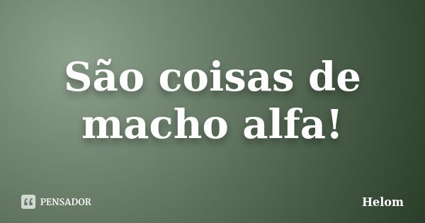 São coisas de macho alfa!... Frase de Helom.