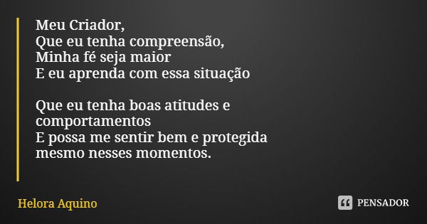 Meu Criador, Que eu tenha compreensão,
Minha fé seja maior
E eu aprenda com essa situação Que eu tenha boas atitudes e
comportamentos
E possa me sentir bem e pr... Frase de Helora Aquino.