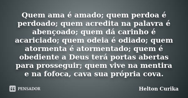 Quem ama é amado; quem perdoa é perdoado; quem acredita na palavra é abençoado; quem dá carinho é acariciado; quem odeia é odiado; quem atormenta é atormentado;... Frase de Helton Curika.