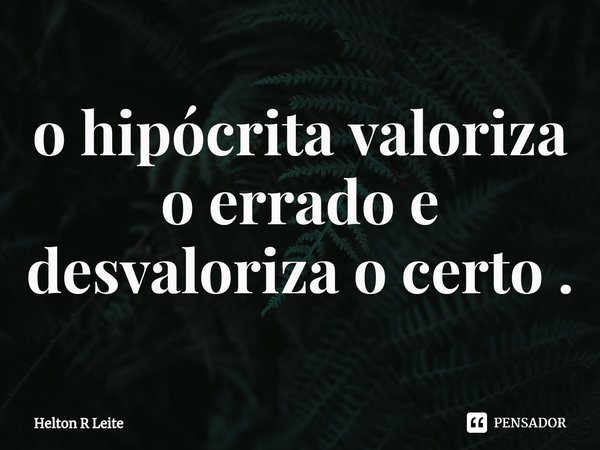 ⁠o hipócrita valoriza o errado e desvaloriza o certo .... Frase de Helton R Leite.