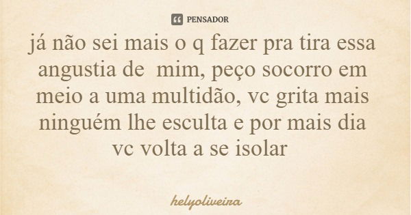 já não sei mais o q fazer pra tira essa angustia de mim, peço socorro em meio a uma multidão, vc grita mais ninguém lhe esculta e por mais dia vc volta a se iso... Frase de helyoliveira.