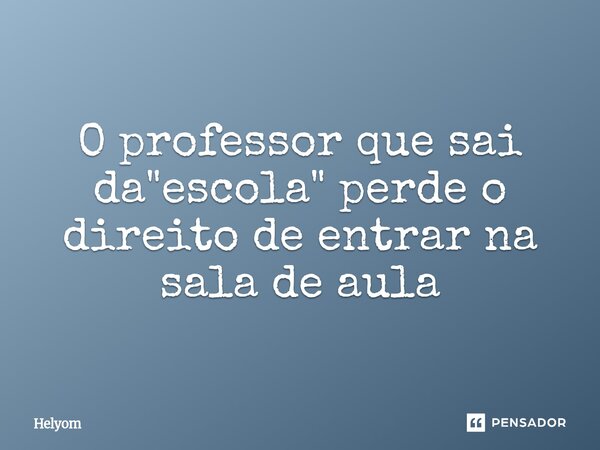 ⁠O professor que sai da "escola" perde o direito de entrar na sala de aula... Frase de Helyom.