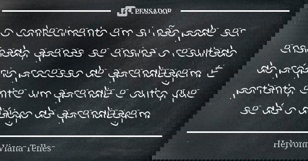 O conhecimento em si não pode ser ensinado, apenas se ensina o resultado do próprio processo de aprendizagem. É portanto, entre um aprendiz e outro, que se dá o... Frase de Helyom Viana Telles.