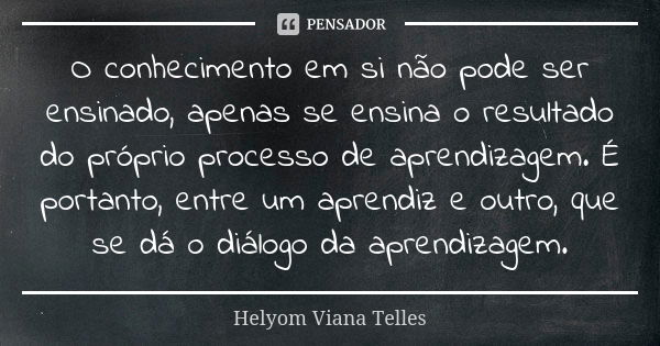 O conhecimento em si não pode ser ensinado, apenas se ensina o resultado do próprio processo de aprendizagem. É portanto, entre um aprendiz e outro, que se dá o... Frase de Helyom Viana Telles.