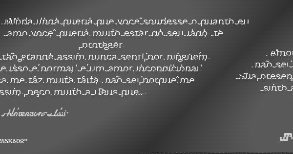 Minha linda queria que você soubesse o quanto eu amo você, queria muito estar do seu lado, te proteger. Amor tão grande assim nunca senti por ninguém, não sei s... Frase de Hemerson Luis.