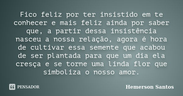 Fico feliz por ter insistido em te conhecer e mais feliz ainda por saber que, a partir dessa insistência nasceu a nossa relação, agora é hora de cultivar essa s... Frase de Hemerson Santos.