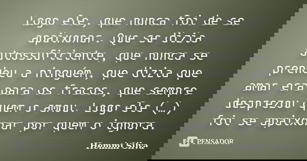 Logo ele, que nunca foi de se apaixonar. Que se dizia auto-suficiente, que nunca se prendeu a ninguém, que dizia que amar era para os fracos, que sempre desprez... Frase de Hemmi Silva.