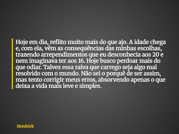 Hoje em dia, reflito muito mais do que ajo. A idade chega e, com ela, vêm as consequências das minhas escolhas, trazendo arrependimentos que eu desconhecia aos ... Frase de Hendrick.