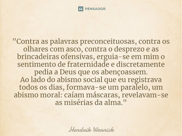 ⁠ "Contra as palavras preconceituosas, contra os olhares com asco, contra o desprezo e as brincadeiras ofensivas, erguia-se em mim o sentimento de fraterni... Frase de Hendrik Wernick.