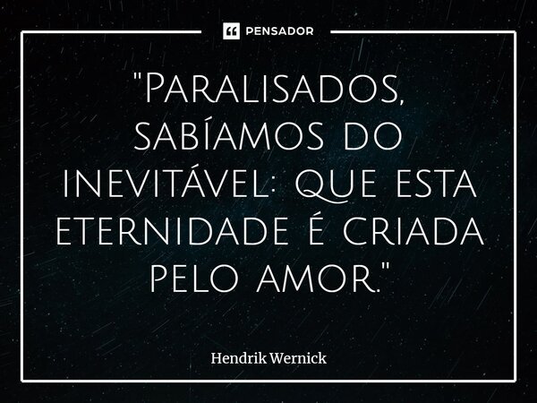 ⁠"Paralisados, sabíamos do inevitável: que esta eternidade é criada pelo amor."... Frase de Hendrik Wernick.