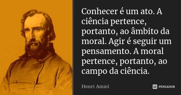 Conhecer é um ato. A ciência pertence, portanto, ao âmbito da moral. Agir é seguir um pensamento. A moral pertence, portanto, ao campo da ciência.... Frase de Henri Amiel.
