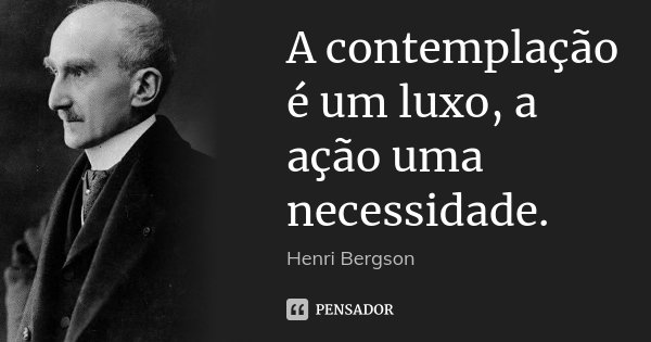 A contemplação é um luxo, a ação uma necessidade.... Frase de Henri Bergson.