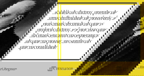 A idéia do futuro, prenhe de uma infinidade de possíveis, é pois mais fecunda do que o próprio futuro, e é por isso que há mais encanto na esperança do que na p... Frase de Henri Bergson.