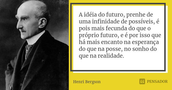 A idéia do futuro, prenhe de uma infinidade de possíveis, é pois mais fecunda do que o próprio futuro, e é por isso que há mais encanto na esperança do que na p... Frase de Henri Bergson.