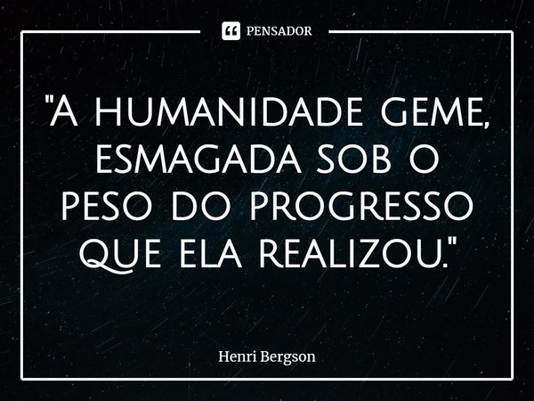 ⁠"A humanidade geme, esmagada sob o peso do progresso que ela realizou."... Frase de Henri Bergson.