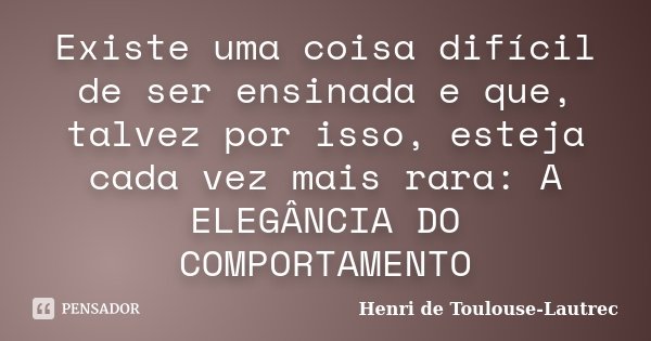 Existe uma coisa difícil de ser ensinada e que, talvez por isso, esteja cada vez mais rara: A ELEGÂNCIA DO COMPORTAMENTO... Frase de Henri de Toulouse-Lautrec.