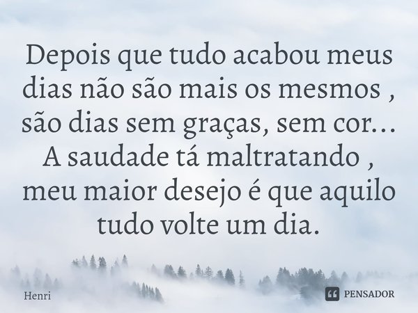 ⁠Depois que tudo acabou meus dias não são mais os mesmos , são dias sem graças, sem cor... A saudade tá maltratando , meu maior desejo é que aquilo tudo volte u... Frase de Henri.