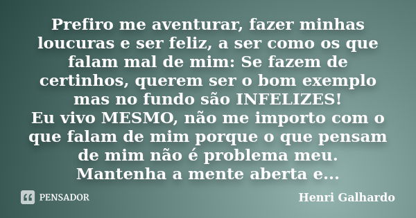 Prefiro me aventurar, fazer minhas loucuras e ser feliz, a ser como os que falam mal de mim: Se fazem de certinhos, querem ser o bom exemplo mas no fundo são IN... Frase de Henri Galhardo.