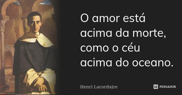 O amor está acima da morte, como o céu acima do oceano.... Frase de Henri Lacordaire.