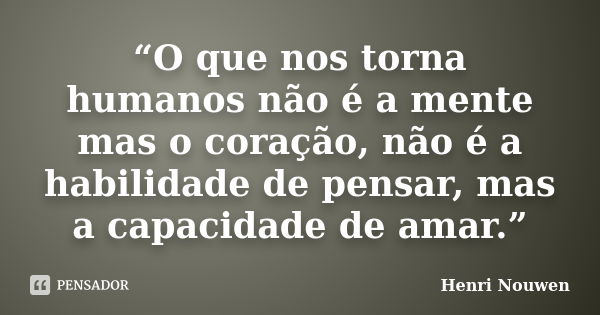 “O que nos torna humanos não é a mente mas o coração, não é a habilidade de pensar, mas a capacidade de amar.”... Frase de Henri Nouwen.