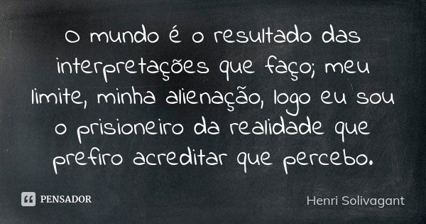 O mundo é o resultado das interpretações que faço; meu limite, minha alienação, logo eu sou o prisioneiro da realidade que prefiro acreditar que percebo.... Frase de Henri Solivagant.