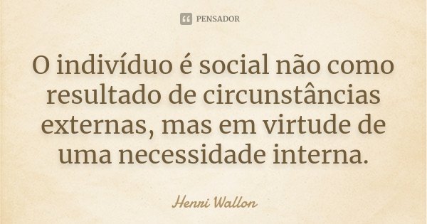 O indivíduo é social não como resultado de circunstâncias externas, mas em virtude de uma necessidade interna.... Frase de Henri Wallon.