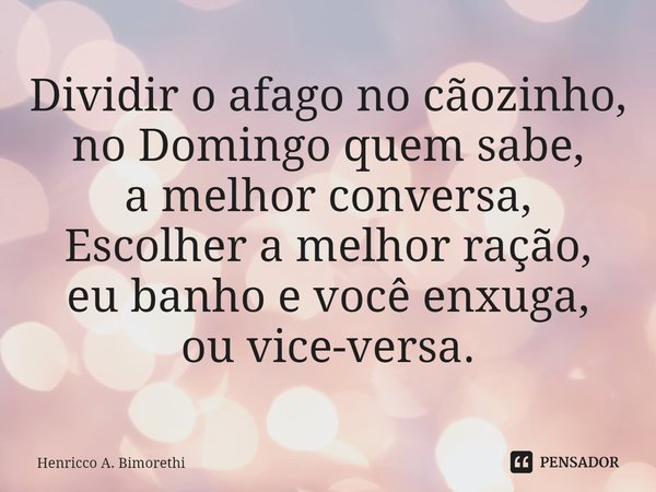 Dividir o afago no cãozinho,
no Domingo quem sabe,
a melhor conversa,
Escolher a melhor ração,
eu banho e você enxuga,
ou vice-versa.... Frase de Henricco A. Bimorethi.