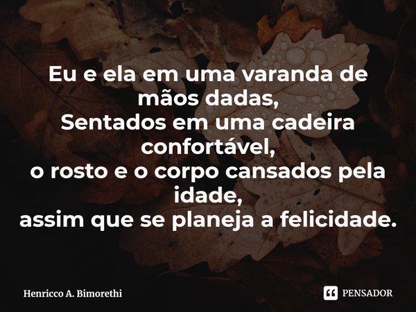 ⁠Eu e ela em uma varanda de mãos dadas,
Sentados em uma cadeira confortável,
o rosto e o corpo cansados pela idade,
assim que se planeja a felicidade.... Frase de Henricco A. Bimorethi.