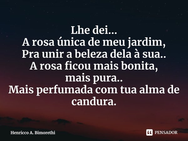 ⁠Lhe dei...
A rosa única de meu jardim,
Pra unir a beleza dela à sua..
A rosa ficou mais bonita,
mais pura..
Mais perfumada com tua alma de candura.... Frase de Henricco A. Bimorethi.