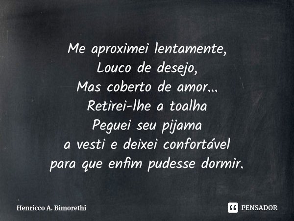 ⁠Me aproximei lentamente,
Louco de desejo,
Mas coberto de amor...
Retirei-lhe a toalha
Peguei seu pijama
a vesti e deixei confortável
para que enfim pudesse dor... Frase de Henricco A. Bimorethi.