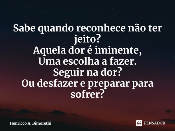 ⁠Sabe quando reconhece não ter jeito?
Aquela dor é iminente,
Uma escolha a fazer.
Seguir na dor?
Ou desfazer e preparar para sofrer?... Frase de Henricco A. Bimorethi.