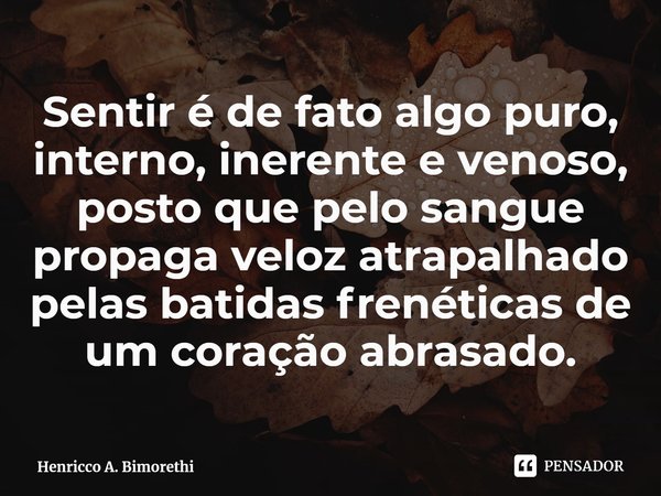 ⁠Sentir é de fato algo puro, interno, inerente e venoso, posto que pelo sangue propaga veloz atrapalhado pelas batidas frenéticas de um coração abrasado.... Frase de Henricco A. Bimorethi.