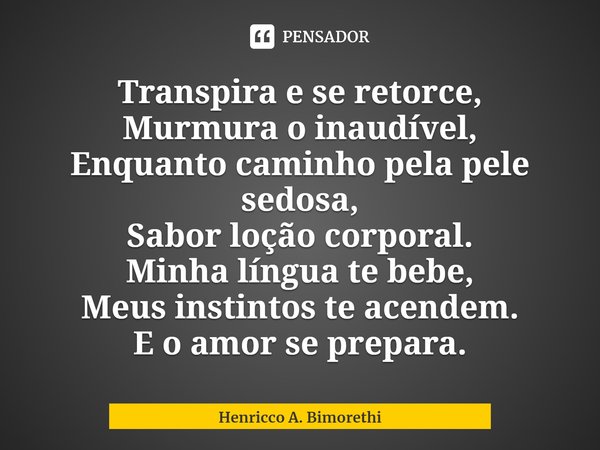 ⁠Transpira e se retorce,
Murmura o inaudível,
Enquanto caminho pela pele sedosa,
Sabor loção corporal.
Minha língua te bebe,
Meus instintos te acendem.
E o amor... Frase de Henricco A. Bimorethi.
