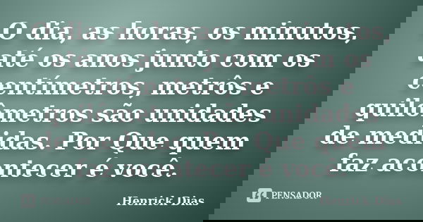 O dia, as horas, os minutos, até os anos junto com os centímetros, metrôs e quilômetros são unidades de medidas. Por Que quem faz acontecer é você.... Frase de Henrick Dias.