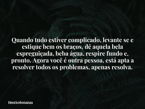 Quando tudo estiver complicado, levante se e estique bem os braços, dê aquela bela espreguiçada, beba água, respire fundo e, pronto. Agora você é outra pessoa, ... Frase de Henricobonanza.