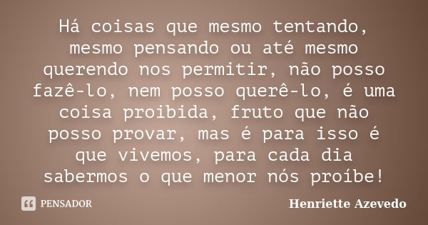 Há coisas que mesmo tentando, mesmo pensando ou até mesmo querendo nos permitir, não posso fazê-lo, nem posso querê-lo, é uma coisa proibida, fruto que não poss... Frase de Henriette Azevedo.