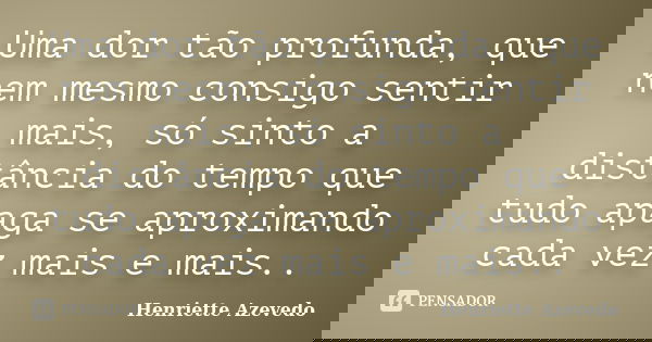 Uma dor tão profunda, que nem mesmo consigo sentir mais, só sinto a distância do tempo que tudo apaga se aproximando cada vez mais e mais..... Frase de Henriette Azevedo.