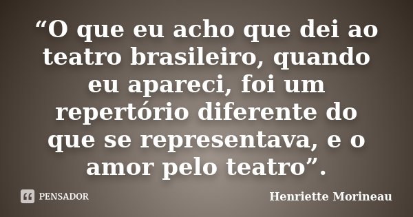 “O que eu acho que dei ao teatro brasileiro, quando eu apareci, foi um repertório diferente do que se representava, e o amor pelo teatro”.... Frase de Henriette Morineau.