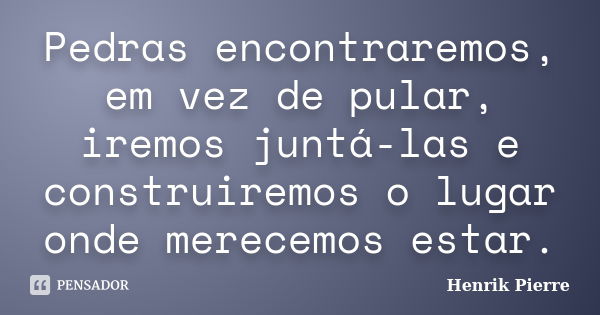 Pedras encontraremos, em vez de pular, iremos juntá-las e construiremos o lugar onde merecemos estar.... Frase de Henrik Pierre.