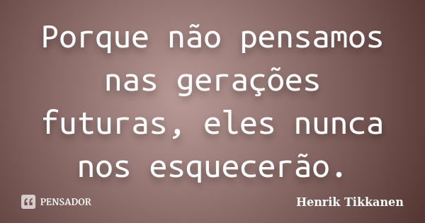 Porque não pensamos nas gerações futuras, eles nunca nos esquecerão.... Frase de Henrik Tikkanen.